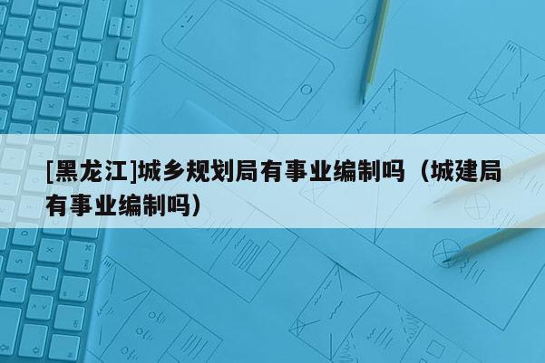 [黑龙江]城乡规划局有事业编制吗（城建局有事业编制吗）