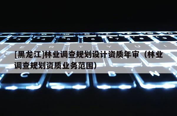 [黑龙江]林业调查规划设计资质年审（林业调查规划资质业务范围）