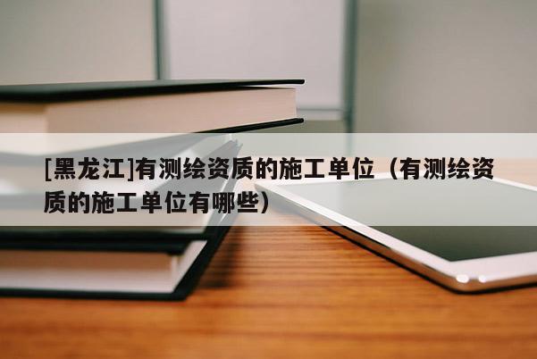 [黑龙江]有测绘资质的施工单位（有测绘资质的施工单位有哪些）