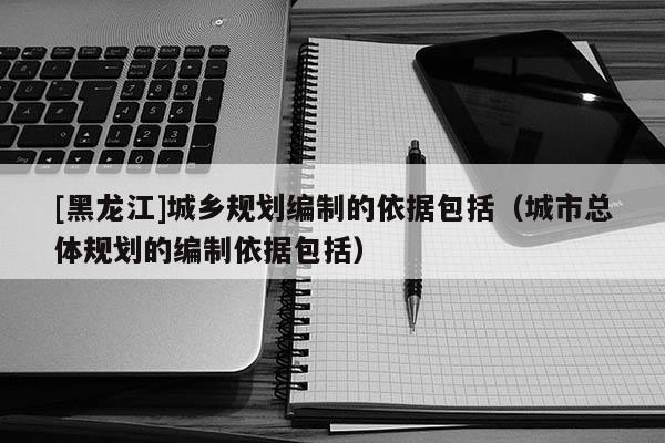 [黑龙江]城乡规划编制的依据包括（城市总体规划的编制依据包括）