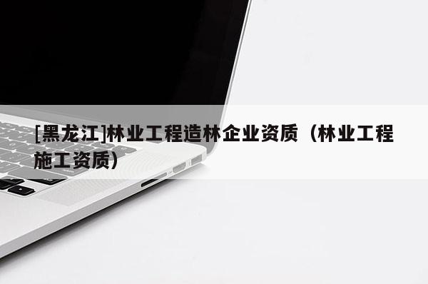 [黑龙江]林业工程造林企业资质（林业工程施工资质）