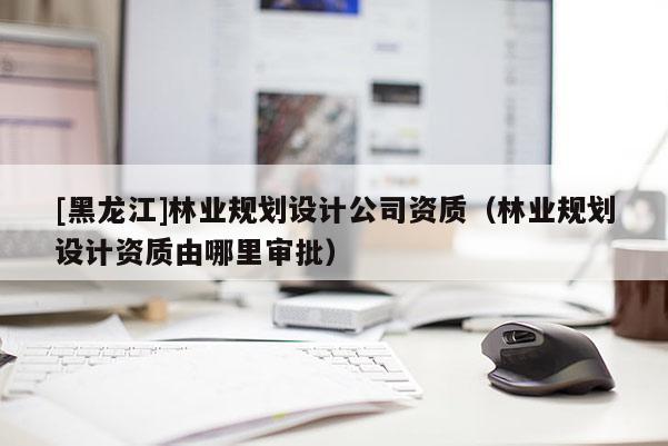 [黑龙江]林业规划设计公司资质（林业规划设计资质由哪里审批）