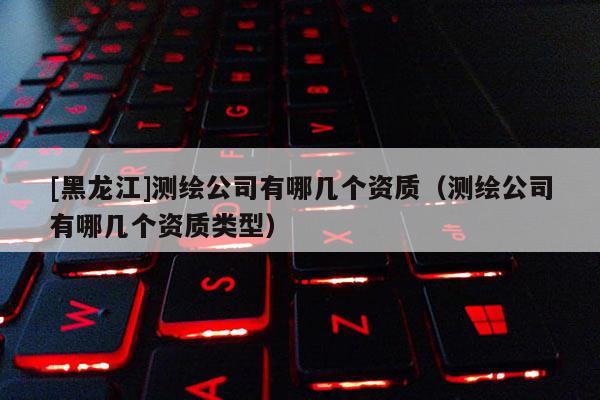 [黑龙江]测绘公司有哪几个资质（测绘公司有哪几个资质类型）