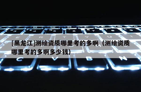 [黑龙江]测绘资质哪里考的多啊（测绘资质哪里考的多啊多少钱）