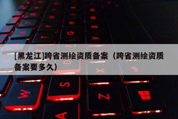 [黑龙江]跨省测绘资质备案（跨省测绘资质备案要多久）