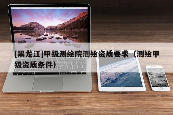 [黑龙江]甲级测绘院测绘资质要求（测绘甲级资质条件）