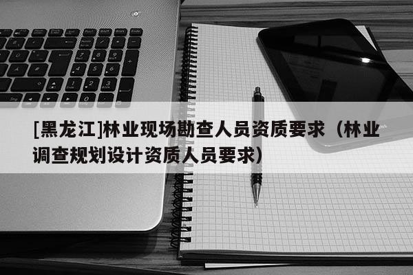 [黑龙江]林业现场勘查人员资质要求（林业调查规划设计资质人员要求）