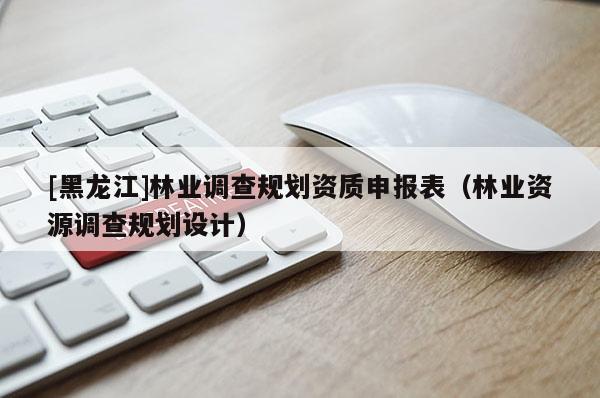 [黑龙江]林业调查规划资质申报表（林业资源调查规划设计）
