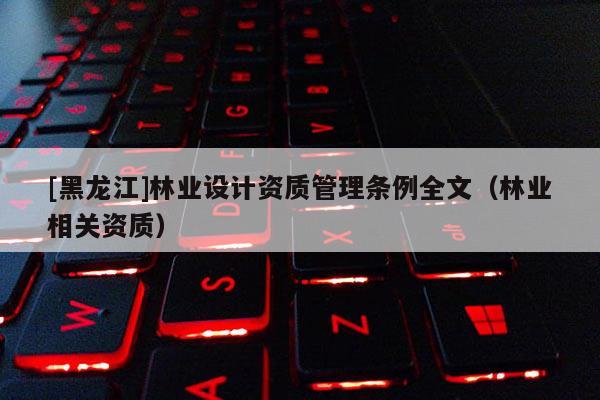 [黑龙江]林业设计资质管理条例全文（林业相关资质）