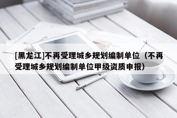 [黑龙江]不再受理城乡规划编制单位（不再受理城乡规划编制单位甲级资质申报）