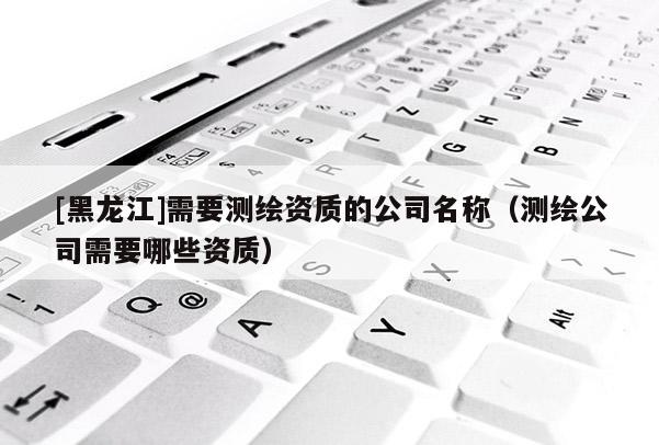 [黑龙江]需要测绘资质的公司名称（测绘公司需要哪些资质）