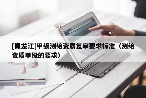 [黑龙江]甲级测绘资质复审要求标准（测绘资质甲级的要求）