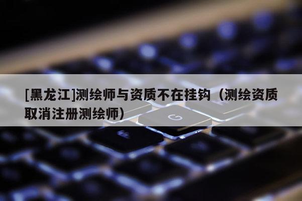 [黑龙江]测绘师与资质不在挂钩（测绘资质取消注册测绘师）