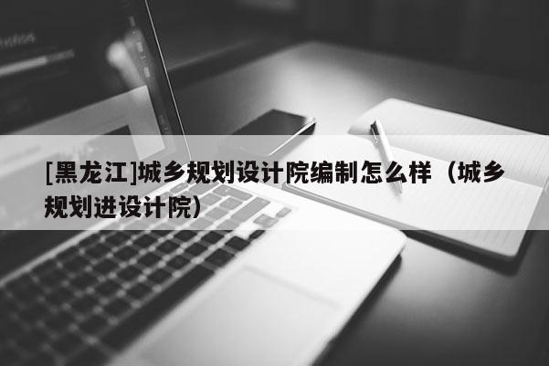 [黑龙江]城乡规划设计院编制怎么样（城乡规划进设计院）