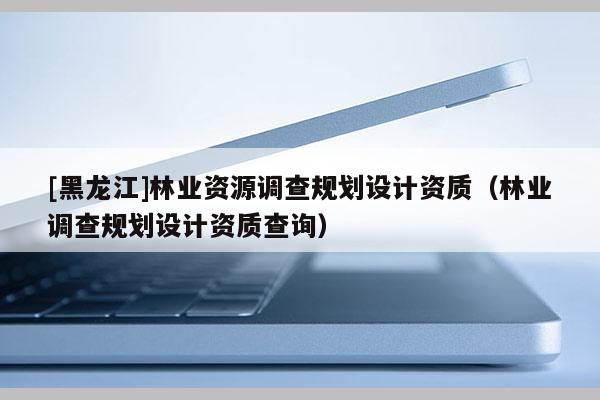 [黑龙江]林业资源调查规划设计资质（林业调查规划设计资质查询）