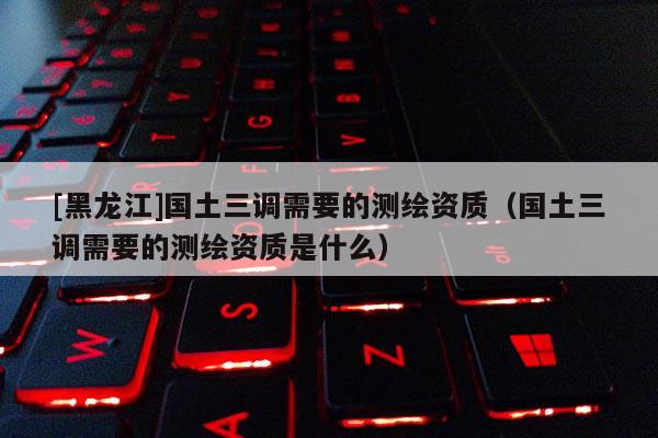 [黑龙江]国土三调需要的测绘资质（国土三调需要的测绘资质是什么）