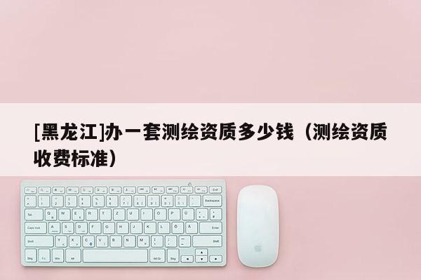 [黑龙江]办一套测绘资质多少钱（测绘资质收费标准）