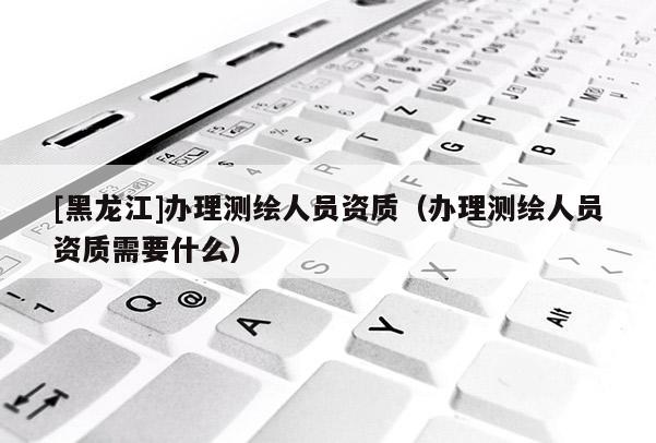 [黑龙江]办理测绘人员资质（办理测绘人员资质需要什么）