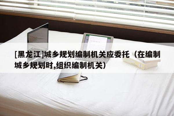 [黑龙江]城乡规划编制机关应委托（在编制城乡规划时,组织编制机关）