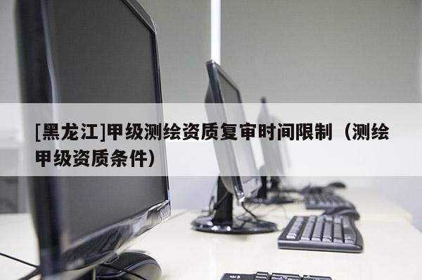 [黑龙江]甲级测绘资质复审时间限制（测绘甲级资质条件）