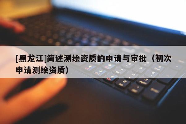 [黑龙江]简述测绘资质的申请与审批（初次申请测绘资质）