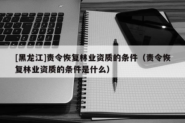 [黑龙江]责令恢复林业资质的条件（责令恢复林业资质的条件是什么）