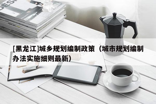 [黑龙江]城乡规划编制政策（城市规划编制办法实施细则最新）