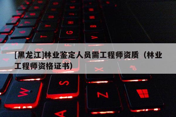 [黑龙江]林业鉴定人员需工程师资质（林业工程师资格证书）