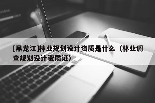 [黑龙江]林业规划设计资质是什么（林业调查规划设计资质证）