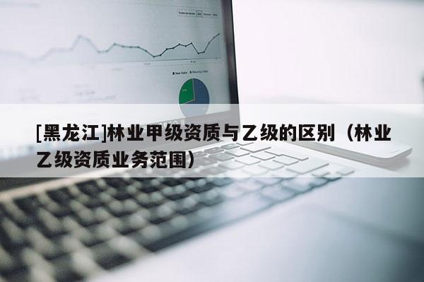 [黑龙江]林业甲级资质与乙级的区别（林业乙级资质业务范围）