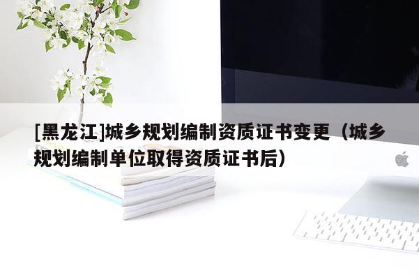 [黑龙江]城乡规划编制资质证书变更（城乡规划编制单位取得资质证书后）