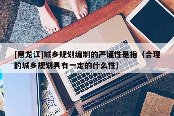 [黑龙江]城乡规划编制的严谨性是指（合理的城乡规划具有一定的什么性）