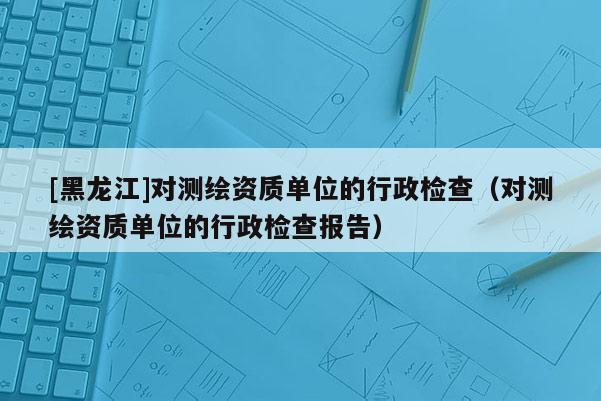 [黑龙江]对测绘资质单位的行政检查（对测绘资质单位的行政检查报告）