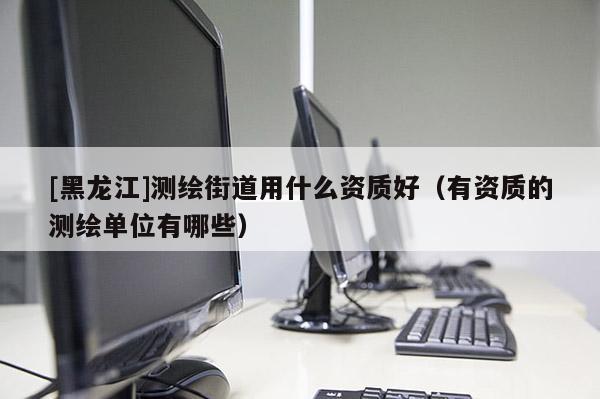 [黑龙江]测绘街道用什么资质好（有资质的测绘单位有哪些）