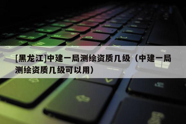 [黑龙江]中建一局测绘资质几级（中建一局测绘资质几级可以用）