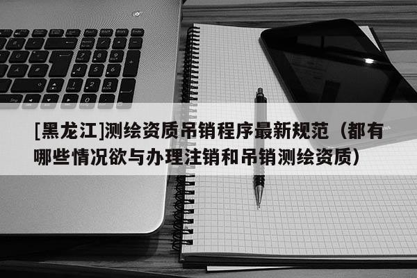 [黑龙江]测绘资质吊销程序最新规范（都有哪些情况欲与办理注销和吊销测绘资质）