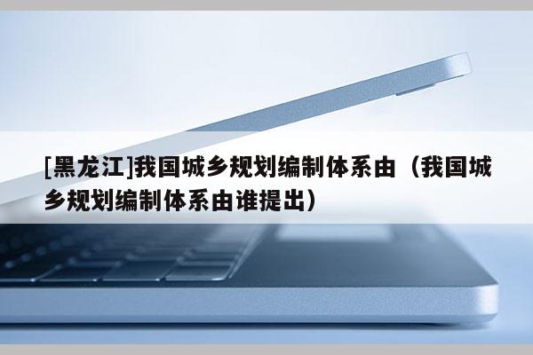 [黑龙江]我国城乡规划编制体系由（我国城乡规划编制体系由谁提出）