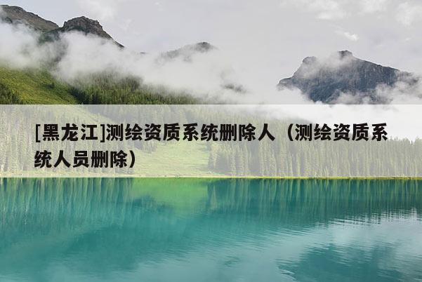 [黑龙江]测绘资质系统删除人（测绘资质系统人员删除）