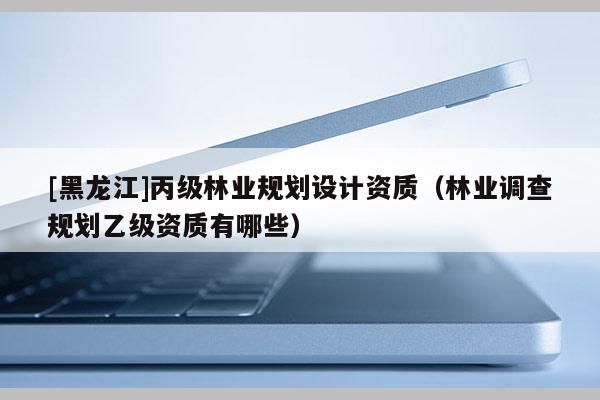 [黑龙江]丙级林业规划设计资质（林业调查规划乙级资质有哪些）