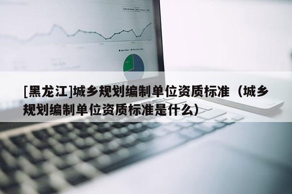 [黑龙江]城乡规划编制单位资质标准（城乡规划编制单位资质标准是什么）