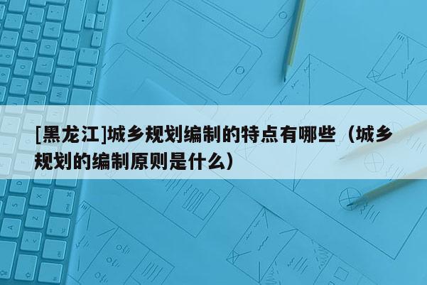 [黑龙江]城乡规划编制的特点有哪些（城乡规划的编制原则是什么）