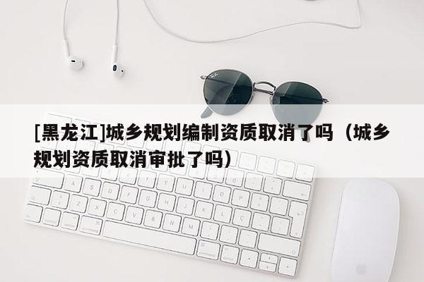 [黑龙江]城乡规划编制资质取消了吗（城乡规划资质取消审批了吗）