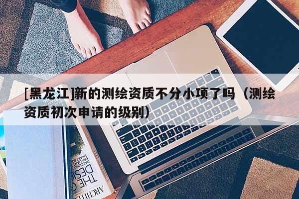 [黑龙江]新的测绘资质不分小项了吗（测绘资质初次申请的级别）