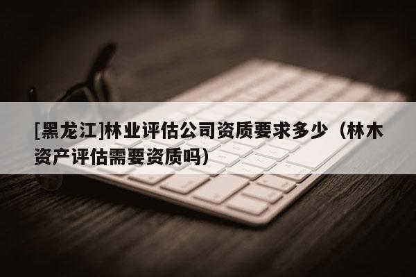 [黑龙江]林业评估公司资质要求多少（林木资产评估需要资质吗）