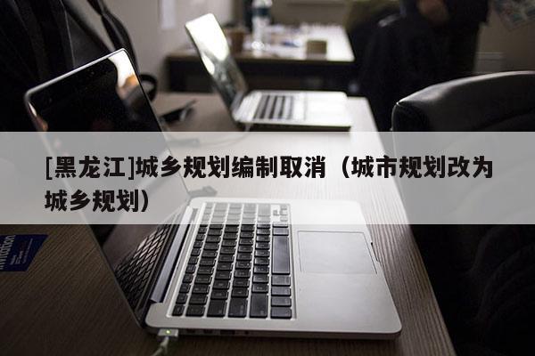 [黑龙江]城乡规划编制取消（城市规划改为城乡规划）