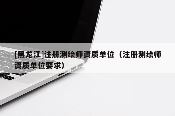 [黑龙江]注册测绘师资质单位（注册测绘师资质单位要求）