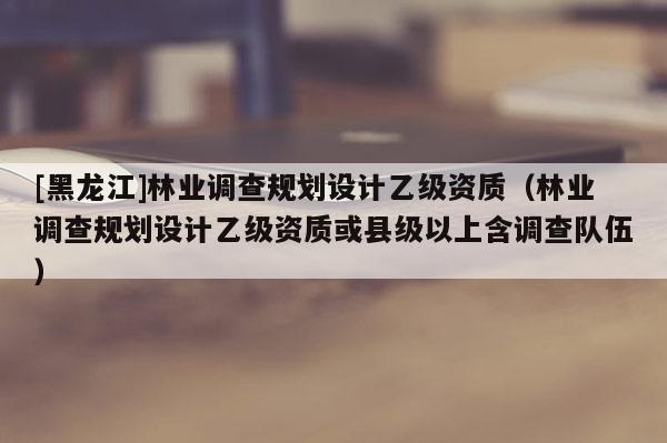 [黑龙江]林业调查规划设计乙级资质（林业调查规划设计乙级资质或县级以上含调查队伍）