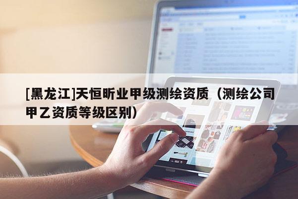 [黑龙江]天恒昕业甲级测绘资质（测绘公司甲乙资质等级区别）