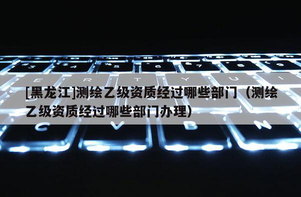 [黑龙江]测绘乙级资质经过哪些部门（测绘乙级资质经过哪些部门办理）