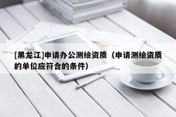 [黑龙江]申请办公测绘资质（申请测绘资质的单位应符合的条件）